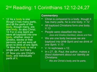 2nd
Reading: 1 Corinthians 12:12-24,27
 12 As a body is one
though it has many parts,
and all the parts of the
body, though many, are
one body, so also Christ.
13 For in one Spirit we
were all baptized into one
body, whether Jews or
Greeks, slaves or free
persons, and we were all
given to drink of one Spirit.
14 Now the body is not a
single part, but many.
 27 Now you are Christ's
body, and individually
parts of it.
CommentaryCommentary
 Christ is compared to a body, though itChrist is compared to a body, though it
has many parts, he is one body. V.12has many parts, he is one body. V.12
 All baptized Christians form one body.All baptized Christians form one body.
V.13V.13
 People were classified into two:People were classified into two:
 Jews and Greeks (Gentiles); slaves and free.Jews and Greeks (Gentiles); slaves and free.
 We are one body because we areWe are one body because we are
baptized intobaptized into oneone Spirit and we drink ofSpirit and we drink of
one Spirit. V.13one Spirit. V.13
 V.14 rephrases v.12.V.14 rephrases v.12.
 In v.27, St. Paul, the author, makes aIn v.27, St. Paul, the author, makes a
direct statement about our identity asdirect statement about our identity as
Christians:Christians:
 We are Christ’s body and its parts.We are Christ’s body and its parts.
 