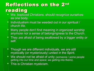 Reflections on the 2Reflections on the 2ndnd
readingreading
 We, baptized Christians, should recognize ourselvesWe, baptized Christians, should recognize ourselves
as one body.as one body.
 Individualism must be weeded out in our spiritual /Individualism must be weeded out in our spiritual /
church life.church life.
 Many people don’t find meaning in organized worshipMany people don’t find meaning in organized worship
anymore nor a sense of belongingness to the Church.anymore nor a sense of belongingness to the Church.
 They are afraid of being swallowed by a bigger entity orThey are afraid of being swallowed by a bigger entity or
self.self.
 Though we are different individuals, we are stillThough we are different individuals, we are still
mystically (or mysteriously) united in the Spirit.mystically (or mysteriously) united in the Spirit.
 We should not be afraid of unityWe should not be afraid of unity (someone / some people(someone / some people
getting into our time and space; we getting into theirs).getting into our time and space; we getting into theirs).
 This is Christian mysticism.This is Christian mysticism.
 