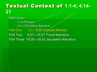 Textual Context ofTextual Context of 1:1-4; 4:14-
21
IntroIntro (Giblin)(Giblin)
 1,1-4 Prologue1,1-4 Prologue
 1,5—2,52 Infancy Narrative1,5—2,52 Infancy Narrative
Part One 3,1—9,50 Galilean MinistryPart One 3,1—9,50 Galilean Ministry
Part Two 9,51—19,27 Travel NarrativePart Two 9,51—19,27 Travel Narrative
Part Three 19,28—24,52 Jerusalem NarrativePart Three 19,28—24,52 Jerusalem Narrative
 