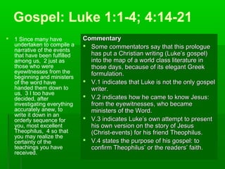 Gospel: Luke 1:1-4; 4:14-21
 1 Since many have
undertaken to compile a
narrative of the events
that have been fulfilled
among us, 2 just as
those who were
eyewitnesses from the
beginning and ministers
of the word have
handed them down to
us, 3 I too have
decided, after
investigating everything
accurately anew, to
write it down in an
orderly sequence for
you, most excellent
Theophilus, 4 so that
you may realize the
certainty of the
teachings you have
received.
CommentaryCommentary
 Some commentators say that this prologueSome commentators say that this prologue
has put a Christian writing (Luke’s gospel)has put a Christian writing (Luke’s gospel)
into the map of a world class literature ininto the map of a world class literature in
those days, because of its elegant Greekthose days, because of its elegant Greek
formulation.formulation.
 V.1 indicates that Luke is not the only gospelV.1 indicates that Luke is not the only gospel
writer.writer.
 V.2 indicates how he came to know Jesus:V.2 indicates how he came to know Jesus:
from the eyewitnesses, who becamefrom the eyewitnesses, who became
ministers of the Word.ministers of the Word.
 V.3 indicates Luke’s own attempt to presentV.3 indicates Luke’s own attempt to present
his own version on the story of Jesushis own version on the story of Jesus
(Christ-events) for his friend Theophilus.(Christ-events) for his friend Theophilus.
 V.4 states the purpose of his gospel: toV.4 states the purpose of his gospel: to
confirm Theophilus’ or the readers’ faith.confirm Theophilus’ or the readers’ faith.
 