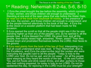 1st
Reading: Nehemiah 8:2-4a, 5-6, 8-10
 2 Ezra the priest brought the law before the assembly, which consisted
of men, women, and those children old enough to understand. 3
Standing at one end of the open place that was before the Water Gate,
he read out of the book from daybreak till midday, in the presence of
the men, the women, and those children old enough to understand; and
all the people listened attentively to the book of the law. 4 Ezra the
scribe stood on a wooden platform that had been made for the
occasion.
 5 Ezra opened the scroll so that all the people might see it (for he was
standing higher up than any of the people); and, as he opened it, all the
people rose. 6 Ezra blessed the LORD, the great God, and all the
people, their hands raised high, answered, "Amen, amen!" Then they
bowed down and prostrated themselves before the LORD, their faces to
the ground.
 8 Ezra read plainly from the book of the law of God, interpreting it so
that all could understand what was read. 9 Then (Nehemiah, that is,
His Excellency, and) Ezra the priest-scribe (and the Levites who were
instructing the people) said to all the people: "Today is holy to the
LORD your God. Do not be sad, and do not weep“ - for all the people
were weeping as they heard the words of the law. 10 He said further:
"Go, eat rich foods and drink sweet drinks, and allot portions to those
who had nothing prepared; for today is holy to our LORD. Do not be
saddened this day, for rejoicing in the LORD must be your strength!"
The focus is on the reading of the law (Torah)
 