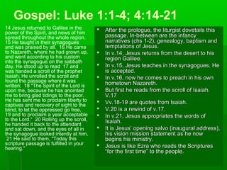 Gospel: Luke 1:1-4; 4:14-21
14 Jesus returned to Galilee in the
power of the Spirit, and news of him
spread throughout the whole region.
15 He taught in their synagogues
and was praised by all. 16 He came
to Nazareth, where he had grown up,
and went according to his custom
into the synagogue on the sabbath
day. He stood up to read 17 and
was handed a scroll of the prophet
Isaiah. He unrolled the scroll and
found the passage where it was
written: 18 "The Spirit of the Lord is
upon me, because he has anointed
me to bring glad tidings to the poor.
He has sent me to proclaim liberty to
captives and recovery of sight to the
blind, to let the oppressed go free,
19 and to proclaim a year acceptable
to the Lord.“ 20 Rolling up the scroll,
he handed it back to the attendant
and sat down, and the eyes of all in
the synagogue looked intently at him.
21 He said to them, "Today this
scripture passage is fulfilled in your
hearing."
 After the prologue, the liturgist dovetails thisAfter the prologue, the liturgist dovetails this
passage. In-between are the infancypassage. In-between are the infancy
narratives (chs 1-2), genealogy, baptism andnarratives (chs 1-2), genealogy, baptism and
temptations of Jesus.temptations of Jesus.
 In v.14, Jesus returns from the desert to hisIn v.14, Jesus returns from the desert to his
region Galilee.region Galilee.
 In v.15, Jesus teaches in the synagogues. HeIn v.15, Jesus teaches in the synagogues. He
is accepted.is accepted.
 In v.16, now he comes to preach in his ownIn v.16, now he comes to preach in his own
hometown Nazareth.hometown Nazareth.
 But first he reads from the scroll of Isaiah.But first he reads from the scroll of Isaiah.
V.17V.17
 Vv.18-19 are quotes from Isaiah.Vv.18-19 are quotes from Isaiah.
 V.20 is a rewind of v.17.V.20 is a rewind of v.17.
 In v.21, Jesus appropriates the words ofIn v.21, Jesus appropriates the words of
Isaiah.Isaiah.
 It is Jesus’ opening salvo (inaugural address),It is Jesus’ opening salvo (inaugural address),
his vision mission statement as he nowhis vision mission statement as he now
begins his ministry.begins his ministry.
 Jesus is like Ezra who reads the ScripturesJesus is like Ezra who reads the Scriptures
“for the first time” to the people.“for the first time” to the people.
 