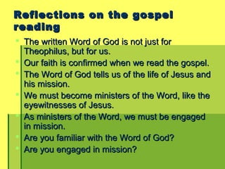 Reflections on the gospelReflections on the gospel
readingreading
 The written Word of God is not just forThe written Word of God is not just for
Theophilus, but for us.Theophilus, but for us.
 Our faith is confirmed when we read the gospel.Our faith is confirmed when we read the gospel.
 The Word of God tells us of the life of Jesus andThe Word of God tells us of the life of Jesus and
his mission.his mission.
 We must become ministers of the Word, like theWe must become ministers of the Word, like the
eyewitnesses of Jesus.eyewitnesses of Jesus.
 As ministers of the Word, we must be engagedAs ministers of the Word, we must be engaged
in mission.in mission.
 Are you familiar with the Word of God?Are you familiar with the Word of God?
 Are you engaged in mission?Are you engaged in mission?
 