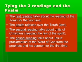 Tying the 3 readings and theTying the 3 readings and the
PsalmPsalm
 TheThe first readingfirst reading talks about the reading of thetalks about the reading of the
Torah for the first time.Torah for the first time.
 TheThe psalmpsalm rejoices over the Torah (law).rejoices over the Torah (law).
 TheThe second readingsecond reading talks about unity oftalks about unity of
Christians (keeping the law of the spirit).Christians (keeping the law of the spirit).
 TheThe gospel readinggospel reading talks about Jesus’talks about Jesus’
proclamation of the Word of God from theproclamation of the Word of God from the
prophets and his sermon for the first time.prophets and his sermon for the first time.
 