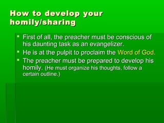 How to develop yourHow to develop your
homily/sharinghomily/sharing
 First of all, the preacher must be conscious ofFirst of all, the preacher must be conscious of
his daunting task as an evangelizer.his daunting task as an evangelizer.
 He is at the pulpit to proclaim theHe is at the pulpit to proclaim the Word of God.Word of God.
 The preacher must be prepared to develop hisThe preacher must be prepared to develop his
homily.homily. (He must organize his thoughts, follow a(He must organize his thoughts, follow a
certain outline.)certain outline.)
 