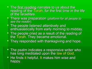  TheThe first readingfirst reading narrates to us about thenarrates to us about the
reading of thereading of the TorahTorah, for the first time in the life, for the first time in the life
of the Israelites.of the Israelites.
 There was preparationThere was preparation (platform for all people to(platform for all people to
see the reader).see the reader).
 The people listened attentively andThe people listened attentively and
enthusiastically from early morning to midday.enthusiastically from early morning to midday.
 The people cried as a result of the reading ofThe people cried as a result of the reading of
thethe TorahTorah. They became emotional.. They became emotional.
 They responded with thanksgiving and hope.They responded with thanksgiving and hope.
 The psalm indicates a responsive writer whoThe psalm indicates a responsive writer who
has long meditated upon thehas long meditated upon the law of Godlaw of God..
 He findsHe finds itit helpful.helpful. ItIt makes him wise andmakes him wise and
happy.happy.
 