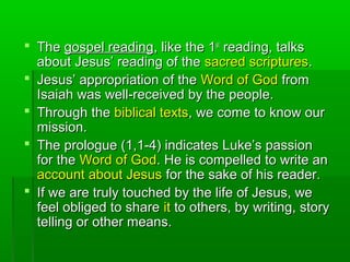  TheThe gospel readinggospel reading, like the 1, like the 1stst
reading, talksreading, talks
about Jesus’ reading of theabout Jesus’ reading of the sacred scripturessacred scriptures..
 Jesus’ appropriation of theJesus’ appropriation of the Word of GodWord of God fromfrom
Isaiah was well-received by the people.Isaiah was well-received by the people.
 Through theThrough the biblical textsbiblical texts, we come to know our, we come to know our
mission.mission.
 The prologue (1,1-4) indicates Luke’s passionThe prologue (1,1-4) indicates Luke’s passion
for thefor the Word of GodWord of God. He is compelled to write an. He is compelled to write an
account about Jesusaccount about Jesus for the sake of his reader.for the sake of his reader.
 If we are truly touched by the life of Jesus, weIf we are truly touched by the life of Jesus, we
feel obliged to sharefeel obliged to share itit to others, by writing, storyto others, by writing, story
telling or other means.telling or other means.
 