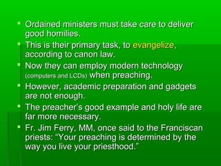  Ordained ministers must take care to deliverOrdained ministers must take care to deliver
good homilies.good homilies.
 This is their primary task, toThis is their primary task, to evangelizeevangelize,,
according to canon law.according to canon law.
 Now they can employ modern technologyNow they can employ modern technology
(computers and LCDs)(computers and LCDs) when preaching.when preaching.
 However, academic preparation and gadgetsHowever, academic preparation and gadgets
are not enough.are not enough.
 The preacher’s good example and holy life areThe preacher’s good example and holy life are
far more necessary.far more necessary.
 Fr. Jim Ferry, MM, once said to the FranciscanFr. Jim Ferry, MM, once said to the Franciscan
priests: “Your preaching is determined by thepriests: “Your preaching is determined by the
way you live your priesthood.”way you live your priesthood.”
 