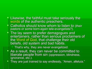  Likewise, the faithful must take seriously theLikewise, the faithful must take seriously the
wordswords of the authentic preachers.of the authentic preachers.
 Catholics should know whom to listen toCatholics should know whom to listen to (their(their
pastors or some born-again tele-evangelists?).pastors or some born-again tele-evangelists?).
 The lay seem to prefer demagogues andThe lay seem to prefer demagogues and
entertainers, rather than serious proclaimers ofentertainers, rather than serious proclaimers of
thethe Word of GodWord of God, that challenge their old, that challenge their old
beliefs, old system and bad habits.beliefs, old system and bad habits.
 That’s why, they are never evangelized.That’s why, they are never evangelized.
 As a result, they can never be committed toAs a result, they can never be committed to
liberate people from sinliberate people from sin (oppression, blindness,(oppression, blindness,
ignorance, etc.).ignorance, etc.).
 They are just trained to say endlessly, “Amen, alleluia.”They are just trained to say endlessly, “Amen, alleluia.”
 