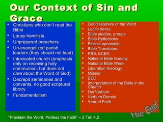 Our Context of Sin andOur Context of Sin and
GraceGrace
 Christians who don’t read theChristians who don’t read the
BibleBible
 Lousy homilistsLousy homilists
 Unprepared preachersUnprepared preachers
 Un-evangelized parishUn-evangelized parish
leaders (they should not lead)leaders (they should not lead)
 Intoxicated church (emphasisIntoxicated church (emphasis
only on receiving holyonly on receiving holy
communion, but does notcommunion, but does not
care about the Word of God)care about the Word of God)
 Decrepit seminaries andDecrepit seminaries and
convents, no good scripturalconvents, no good scriptural
librarylibrary
 FundamentalismFundamentalism
 Good listeners of the WordGood listeners of the Word
 Lectio divinaLectio divina
 Bible studies, groupsBible studies, groups
 Bible ReflectionsBible Reflections
 Biblical apostolateBiblical apostolate
 Bible TranslatorsBible Translators
 PBS, ECBAPBS, ECBA
 National Bible SundayNational Bible Sunday
 National Bible WeekNational Bible Week
 Liberation theologyLiberation theology
 MissionMission
 BECBEC
 Interpretation of the Bible in theInterpretation of the Bible in the
ChurchChurch
 Dei VerbumDei Verbum
 Verbum DominiVerbum Domini
 Year of FaithYear of Faith
“Proclaim the Word, Profess the Faith” – 2 Tim 4,2
 