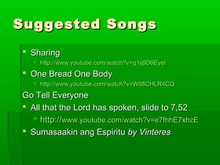 Suggested SongsSuggested Songs
 SharingSharing
 http://www.youtube.com/watch?v=q1ij6D6EyeIhttp://www.youtube.com/watch?v=q1ij6D6EyeI
 One Bread One BodyOne Bread One Body
 http://www.youtube.com/watch?v=WIl8CHLR4CQhttp://www.youtube.com/watch?v=WIl8CHLR4CQ
Go Tell EveryoneGo Tell Everyone
 All that the Lord has spoken, slide to 7,52All that the Lord has spoken, slide to 7,52
 http://http://www.youtube.com/watch?v=e7fhhE7xhzEwww.youtube.com/watch?v=e7fhhE7xhzE
 Sumasaakin ang EspirituSumasaakin ang Espiritu by Vinteresby Vinteres
 