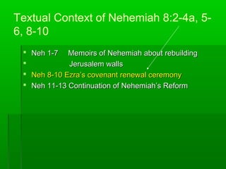 Textual Context of Nehemiah 8:2-4a, 5-
6, 8-10
 Neh 1-7Neh 1-7 Memoirs of Nehemiah about rebuildingMemoirs of Nehemiah about rebuilding
 Jerusalem wallsJerusalem walls
 Neh 8-10 Ezra’s covenant renewal ceremonyNeh 8-10 Ezra’s covenant renewal ceremony
 Neh 11-13 Continuation of Nehemiah’s ReformNeh 11-13 Continuation of Nehemiah’s Reform
 