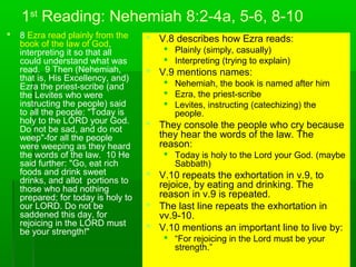 1st
Reading: Nehemiah 8:2-4a, 5-6, 8-10
 8 Ezra read plainly from the
book of the law of God,
interpreting it so that all
could understand what was
read. 9 Then (Nehemiah,
that is, His Excellency, and)
Ezra the priest-scribe (and
the Levites who were
instructing the people) said
to all the people: "Today is
holy to the LORD your God.
Do not be sad, and do not
weep"-for all the people
were weeping as they heard
the words of the law. 10 He
said further: "Go, eat rich
foods and drink sweet
drinks, and allot portions to
those who had nothing
prepared; for today is holy to
our LORD. Do not be
saddened this day, for
rejoicing in the LORD must
be your strength!"
 V.8 describes how Ezra reads:
 Plainly (simply, casually)
 Interpreting (trying to explain)
 V.9 mentions names:
 Nehemiah, the book is named after him
 Ezra, the priest-scribe
 Levites, instructing (catechizing) the
people.
 They console the people who cry because
they hear the words of the law. The
reason:
 Today is holy to the Lord your God. (maybe
Sabbath)
 V.10 repeats the exhortation in v.9, to
rejoice, by eating and drinking. The
reason in v.9 is repeated.
 The last line repeats the exhortation in
vv.9-10.
 V.10 mentions an important line to live by:
 “For rejoicing in the Lord must be your
strength.”
 