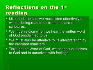 Reflections on the 1Reflections on the 1stst
readingreading
 Like the Israelites, we must listen attentively toLike the Israelites, we must listen attentively to
what is being read to us from the sacredwhat is being read to us from the sacred
scriptures.scriptures.
 We must rejoice when we hear the written wordWe must rejoice when we hear the written word
of God proclaimed to us.of God proclaimed to us.
 We must also be attentive to its interpretation byWe must also be attentive to its interpretation by
the ordained ministers.the ordained ministers.
 Through the Word of God, we connect ourselvesThrough the Word of God, we connect ourselves
to God and to ourselves with feelings.to God and to ourselves with feelings.
 