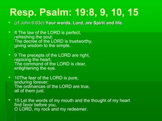 Resp. Psalm: 19:8, 9, 10, 15
 (cf John 6:63c)(cf John 6:63c) Your words, Lord, are Spirit and life.Your words, Lord, are Spirit and life.
 8 The law of the LORD is perfect,
refreshing the soul;
The decree of the LORD is trustworthy,
giving wisdom to the simple.
 9 The precepts of the LORD are right,
rejoicing the heart;
The command of the LORD is clear,
enlightening the eye.
 10The fear of the LORD is pure,
enduring forever;
The ordinances of the LORD are true,
all of them just.
 15 Let the words of my mouth and the thought of my heart
find favor before you,
O LORD, my rock and my redeemer.
 