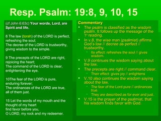 Resp. Psalm: 19:8, 9, 10, 15
CommentaryCommentary
 The psalm is classified as the wisdomThe psalm is classified as the wisdom
psalm. It follows up the message of thepsalm. It follows up the message of the
11stst
reading.reading.
 In v.8, the wise man (psalmist) affirmsIn v.8, the wise man (psalmist) affirms
God’s law // decree as perfect //God’s law // decree as perfect //
trustworthy.trustworthy.
 Its effect: refreshes the soul // givesIts effect: refreshes the soul // gives
wisdom.wisdom.
 V.9 continues the wisdom saying aboutV.9 continues the wisdom saying about
the law.the law.
 The precepts are right // command clear.The precepts are right // command clear.
 Their effect: gives joy // enlightensTheir effect: gives joy // enlightens
 V.10 also continues the wisdom sayingV.10 also continues the wisdom saying
about the law.about the law.
 The fear of the Lord pure // ordinancesThe fear of the Lord pure // ordinances
true.true.
 They are described as for ever and just.They are described as for ever and just.
 V.15 is the prayer of the psalmist, thatV.15 is the prayer of the psalmist, that
his wisdom finds favor with God.his wisdom finds favor with God.
(cf John 6:63c)(cf John 6:63c) Your words, Lord, areYour words, Lord, are
Spirit and life.Spirit and life.
8 The law (torah) of the LORD is perfect,
refreshing the soul;
The decree of the LORD is trustworthy,
giving wisdom to the simple.
9 The precepts of the LORD are right,
rejoicing the heart;
The command of the LORD is clear,
enlightening the eye.
10The fear of the LORD is pure,
enduring forever;
The ordinances of the LORD are true,
all of them just.
15 Let the words of my mouth and the
thought of my heart
find favor before you,
O LORD, my rock and my redeemer.
 