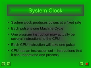 System Clock
• System clock produces pulses at a fixed rate
• Each pulse is one Machine Cycle
• One program instruction may actually be
several instructions to the CPU
• Each CPU instruction will take one pulse
• CPU has an instruction set – instructions that
it can understand and process
 