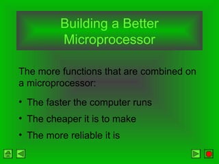 Building a Better
Microprocessor
• The faster the computer runs
• The cheaper it is to make
• The more reliable it is
The more functions that are combined on
a microprocessor:
 