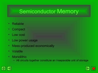 Semiconductor Memory
• Reliable
• Compact
• Low cost
• Low power usage
• Mass-produced economically
• Volatile
• Monolithic
– All circuits together constitute an inseparable unit of storage
 