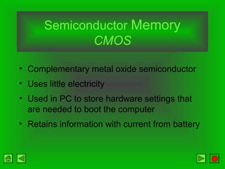 Semiconductor Memory
CMOS
• Complementary metal oxide semiconductor
• Uses little electricity
• Used in PC to store hardware settings that
are needed to boot the computer
• Retains information with current from battery
 