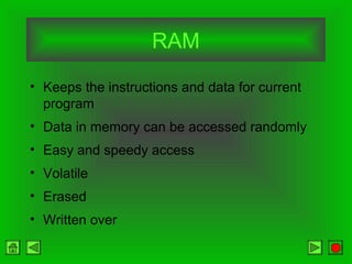 RAM
• Keeps the instructions and data for current
program
• Data in memory can be accessed randomly
• Easy and speedy access
• Volatile
• Erased
• Written over
 