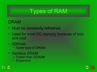 Types of RAM
DRAM
• Must be constantly refreshed
• Used for most PC memory because of size
and cost
• SDRAM
– faster type of DRAM
• Rambus DRAM
– Faster than SDRAM
– Expensive
 