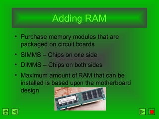 Adding RAM
• Purchase memory modules that are
packaged on circuit boards
• SIMMS – Chips on one side
• DIMMS – Chips on both sides
• Maximum amount of RAM that can be
installed is based upon the motherboard
design
 
