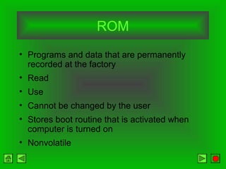 ROM
• Programs and data that are permanently
recorded at the factory
• Read
• Use
• Cannot be changed by the user
• Stores boot routine that is activated when
computer is turned on
• Nonvolatile
 