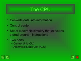 The CPU
• Converts data into information
• Control center
• Set of electronic circuitry that executes
stored program instructions
• Two parts
– Control Unit (CU)
– Arithmetic Logic Unit (ALU)
 