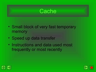 Cache
• Small block of very fast temporary
memory
• Speed up data transfer
• Instructions and data used most
frequently or most recently
 