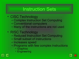 Instruction Sets
• CISC Technology
– Complex Instruction Set Computing
– Conventional computers
– Many of the instructions are not used
• RISC Technology
– Reduced Instruction Set Computing
– Small subset of instructions
– Increases speed
– Programs with few complex instructions
• Graphics
• Engineering
 