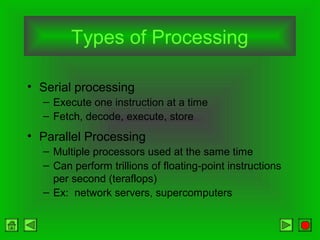 Types of Processing
• Serial processing
– Execute one instruction at a time
– Fetch, decode, execute, store
• Parallel Processing
– Multiple processors used at the same time
– Can perform trillions of floating-point instructions
per second (teraflops)
– Ex: network servers, supercomputers
 