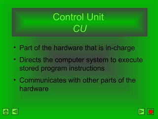 Control Unit
CU
• Part of the hardware that is in-charge
• Directs the computer system to execute
stored program instructions
• Communicates with other parts of the
hardware
 
