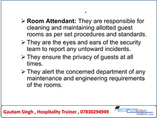 .
 Room Attendant: They are responsible for
cleaning and maintaining allotted guest
rooms as per set procedures and standards.
 They are the eyes and ears of the security
team to report any untoward incidents.
 They ensure the privacy of guests at all
times.
 They alert the concerned department of any
maintenance and engineering requirements
of the rooms.
 