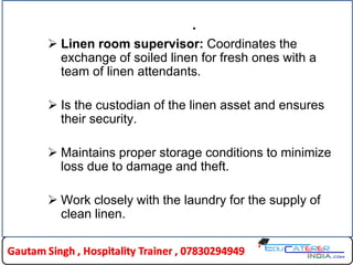 .
 Linen room supervisor: Coordinates the
exchange of soiled linen for fresh ones with a
team of linen attendants.
 Is the custodian of the linen asset and ensures
their security.
 Maintains proper storage conditions to minimize
loss due to damage and theft.
 Work closely with the laundry for the supply of
clean linen.
 