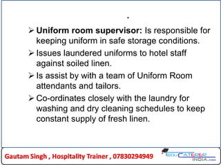 .
 Uniform room supervisor: Is responsible for
keeping uniform in safe storage conditions.
 Issues laundered uniforms to hotel staff
against soiled linen.
 Is assist by with a team of Uniform Room
attendants and tailors.
 Co-ordinates closely with the laundry for
washing and dry cleaning schedules to keep
constant supply of fresh linen.
 