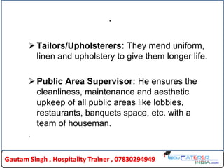 .
 Tailors/Upholsterers: They mend uniform,
linen and upholstery to give them longer life.
 Public Area Supervisor: He ensures the
cleanliness, maintenance and aesthetic
upkeep of all public areas like lobbies,
restaurants, banquets space, etc. with a
team of houseman.
.
 