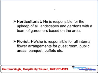 .
 Horticulturist: He is responsible for the
upkeep of all landscapes and gardens with a
team of gardeners based on the area.
 Florist: He/she is responsible for all internal
flower arrangements for guest room, public
areas, banquet. buffets etc.
 