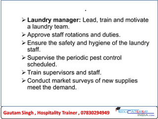 .
 Laundry manager: Lead, train and motivate
a laundry team.
 Approve staff rotations and duties.
 Ensure the safety and hygiene of the laundry
staff.
 Supervise the periodic pest control
scheduled.
 Train supervisors and staff.
 Conduct market surveys of new supplies
meet the demand.
 