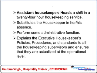 .
 Assistant housekeeper: Heads a shift in a
twenty-four hour housekeeping service.
 Substitutes the Housekeeper in her/his
absence.
 Perform some administrative function.
 Explains the Executive Housekeeper’s
Policies, Procedures, and standards to all
the housekeeping supervisors and ensures
that they are actualized at the operational
level.
 