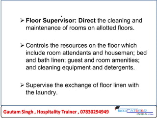 .
 Floor Supervisor: Direct the cleaning and
maintenance of rooms on allotted floors.
 Controls the resources on the floor which
include room attendants and houseman; bed
and bath linen; guest and room amenities;
and cleaning equipment and detergents.
 Supervise the exchange of floor linen with
the laundry.
 