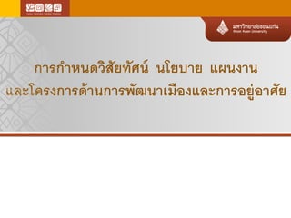 การกาหนดวิสัยทัศน์ นโยบาย แผนงาน
และโครงการด้านการพัฒนาเมืองและการอยู่อาศัย
 