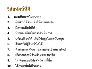 วิสัยทัศน์ที่ดี
1. มองเห็นภาพในอนาคต
2. ผู้มีส่วนได้ส่วนเสียให้ความสนใจ
3. มีความเป็นไปได้
4. มีรายละเอียดในการดาเนินการ
5. ปรับเปลี่ยนได้ เมื่อมีข้อมูลใหม่สนับสนุน
6. สื่อสารให้ผู้อื่นเข้าใจได้
7. ท้าทายการพัฒนา และบรรลุเป้าหมายใหม่
8. เกิดจากการมีส่วนร่วมของสมาชิก
9. ไม่เลียนแบบวิสัยทัศน์จากที่อื่น
10. ใช้ภาษาสั้นได้ใจความ
 
