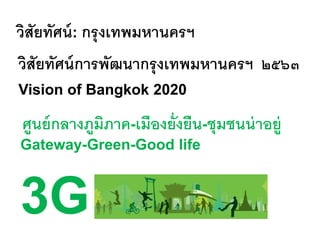 วิสัยทัศน์: กรุงเทพมหานครฯ
วิสัยทัศน์การพัฒนากรุงเทพมหานครฯ ๒๕๖๓
Vision of Bangkok 2020
ศูนย์กลางภูมิภาค-เมืองยั่งยืน-ชุมชนน่าอยู่
Gateway-Green-Good life
3G
 