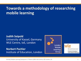 Towards a methodology of researching
mobile learning




Judith Seipold
University of Kassel, Germany
WLE Centre, IoE, London

Norbert Pachler
Institute of Education, London

3rd WLE Mobile Learning Symposium. 27 March 2009, WLE Centre, IOE London, UK   1
 