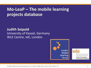 Mo-LeaP – The mobile learning
projects database


Judith Seipold
University of Kassel, Germany
WLE Centre, IoE, London




3rd WLE Mobile Learning Symposium. 27 March 2009, WLE Centre, IOE London, UK   1
 