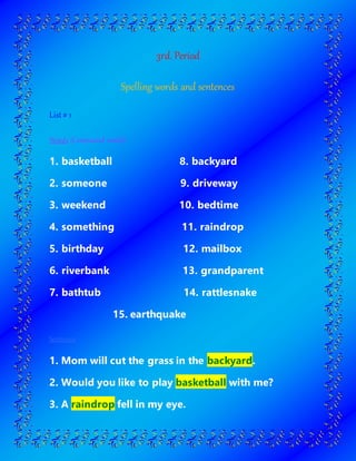 3rd. Period
Spelling words and sentences
List# 1
Words (Compound words)
1. basketball 8. backyard
2. someone 9. driveway
3. weekend 10. bedtime
4. something 11. raindrop
5. birthday 12. mailbox
6. riverbank 13. grandparent
7. bathtub 14. rattlesnake
15. earthquake
Sentences
1. Mom will cut the grass in the backyard.
2. Would you like to play basketball with me?
3. A raindrop fell in my eye.
 