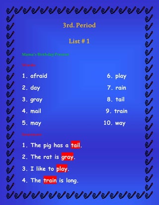 3rd. Period
List # 1
Mama’s Birthday Present
Words:
1. afraid 6. play
2. day 7. rain
3. gray 8. tail
4. mail 9. train
5. may 10. way
Sentences:
1. The pig has a tail.
2. The rat is gray.
3. I like to play.
4. The train is long.
 