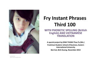 Fry Instant Phrases 
Third 100 
EIU /NOV/2014 
Photo courtesy of:google picture 
WITH PHONETIC SPELLING (British 
English) AND VIETNAMESE 
TRANSLATION 
A special project by DINH THANH Thao Tu (Ms.) 
Freshman Student, School of Business, Eastern 
International University 
Ben Cat, Binh Duong, November 2014 
 