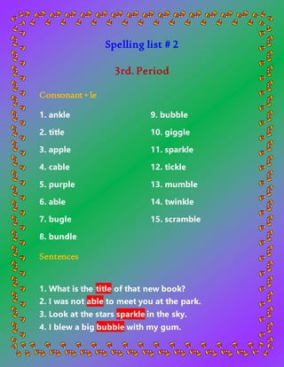 Spelling list # 2
3rd. Period
Consonant+le
1. ankle
2. title
3. apple
4. cable
5. purple
9. bubble
10. giggle
11. sparkle
12. tickle
13. mumble
6. able
7. bugle
8. bundle
14. twinkle
15. scramble
Sentences
1. What is the title of that new book?
2. I was not able to meet you at the park.
3. Look at the stars sparkle in the sky.
4. I blew a big bubble with my gum.
 